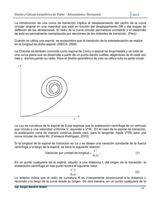 Diseño	y	Cálculo	Geométrico	de	Viales		-	Alineamiento		Horizontal	 	
Ing. Sergio Navarro Hudiel 69	
La introducción de una curva de transición implica el desplazamiento del centro de la curva
circular original en una magnitud que está en función del desplazamiento DR y del ángulo de
deflexión de las alineaciones. El radio de la curva circular permanece constante y el desarrollo
de esta es parcialmente reemplazado por secciones de las clotoides de transición. (Perú)
Cuando se utiliza una espiral, se acostumbra que la transición de la sobreelevación se realice
en la longitud de dicha espiral. (SIECA, 2004)
La Clotoide es también conocida como espiral de Cornu o espiral de Arquímedes y se trata de
una curva plana que se desarrolla a partir de un punto dando vueltas, alejándose de él cada vez
más y disminuyendo su radio. Para el diseño geométrico de vías se utiliza solo su parte inicial.
La Ley de curvatura de la espiral de Euler expresa que la aceleración centrífuga de un vehículo
que circula a una velocidad uniforme V, equivale a V²/R. En el caso de la espiral de transición,
la aceleración varía de manera continua desde cero, para la tangente, hasta V²/Rc para una
curva circular de radio Rc. (Fonseca Rodríguez, 2010)
Si la longitud de la espiral de transición es Le y se desea una variación constante de la fuerza
centrífuga a lo largo de la espiral, se tiene la siguiente relación:
Variación por unidad de longitud
RcLe
V 2
 ; (1)
En un punto cualquiera de la espiral, situado a una distancia L del origen de la transición, la
aceleración centrífuga en ese punto tendrá el siguiente valor:
RcLe
LV 2
(2)
Lo anterior indica que el radio de curvatura R es inversamente proporcional a la distancia L
recorrida a lo largo de la curva desde su origen. De otra manera, en un punto cualquiera de la
 