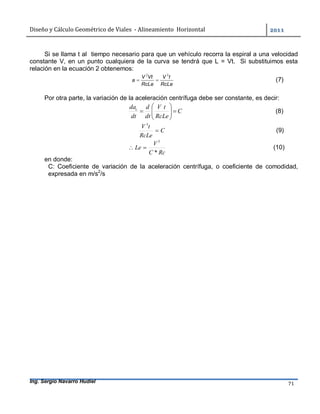 Diseño	y	Cálculo	Geométrico	de	Viales		-	Alineamiento		Horizontal	 	
Ing. Sergio Navarro Hudiel 71	
Si se llama t al tiempo necesario para que un vehículo recorra la espiral a una velocidad
constante V, en un punto cualquiera de la curva se tendrá que L = Vt. Si substituimos esta
relación en la ecuación 2 obtenemos:
RcLe
tV
RcLe
VtV
a
32
 (7)
Por otra parte, la variación de la aceleración centrífuga debe ser constante, es decir:
C
RcLe
tV
dt
d
dt
dac






 (8)
C
RcLe
tV

3
(9)
RcC
V
Le
*
3
 (10)
en donde:
C: Coeficiente de variación de la aceleración centrífuga, o coeficiente de comodidad,
expresada en m/s2
/s
 