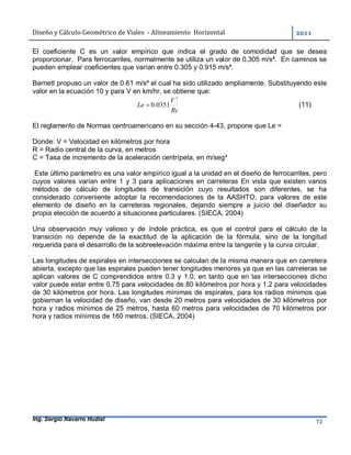 Diseño	y	Cálculo	Geométrico	de	Viales		-	Alineamiento		Horizontal	 	
Ing. Sergio Navarro Hudiel 72	
El coeficiente C es un valor empírico que indica el grado de comodidad que se desea
proporcionar. Para ferrocarriles, normalmente se utiliza un valor de 0.305 m/s³. En caminos se
pueden emplear coeficientes que varían entre 0.305 y 0.915 m/s³.
Barnett propuso un valor de 0.61 m/s³ el cual ha sido utilizado ampliamente. Substituyendo este
valor en la ecuación 10 y para V en km/hr, se obtiene que:
Rc
V
Le
3
0351.0 (11)
El reglamento de Normas centroamericano en su sección 4-43, propone que Le =
Donde: V = Velocidad en kilómetros por hora
R = Radio central de la curva, en metros
C = Tasa de incremento de la aceleración centrípeta, en m/seg³
Este último parámetro es una valor empírico igual a la unidad en el diseño de ferrocarriles, pero
cuyos valores varían entre 1 y 3 para aplicaciones en carreteras En vista que existen varios
métodos de cálculo de longitudes de transición cuyo resultados son diferentes, se ha
considerado conveniente adoptar la recomendaciones de la AASHTO, para valores de este
elemento de diseño en la carreteras regionales, dejando siempre a juicio del diseñador su
propia elección de acuerdo a situaciones particulares. (SIECA, 2004)
Una observación muy valioso y de índole práctica, es que el control para el cálculo de la
transición no depende de la exactitud de la aplicación de la fórmula, sino de la longitud
requerida para el desarrollo de la sobreelevación máxima entre la tangente y la curva circular.
Las longitudes de espirales en intersecciones se calculan de la misma manera que en carretera
abierta, excepto que las espirales pueden tener longitudes menores ya que en las carreteras se
aplican valores de C comprendidos entre 0.3 y 1.0, en tanto que en las intersecciones dicho
valor puede estar entre 0.75 para velocidades de 80 kilómetros por hora y 1.2 para velocidades
de 30 kilómetros por hora. Las longitudes mínimas de espirales, para los radios mínimos que
gobiernan la velocidad de diseño, van desde 20 metros para velocidades de 30 kilómetros por
hora y radios mínimos de 25 metros, hasta 60 metros para velocidades de 70 kilómetros por
hora y radios mínimos de 160 metros. (SIECA, 2004)
 
