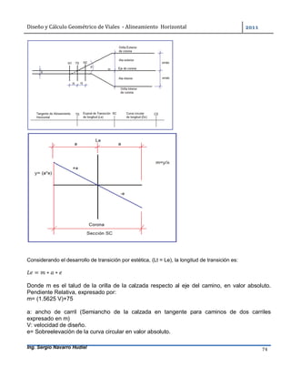 Diseño	y	Cálculo	Geométrico	de	Viales		-	Alineamiento		Horizontal	 	
Ing. Sergio Navarro Hudiel 74	
Considerando el desarrollo de transición por estética, (Lt = Le), la longitud de transición es:
= ∗ ∗
Donde m es el talud de la orilla de la calzada respecto al eje del camino, en valor absoluto.
Pendiente Relativa, expresado por:
m= (1.5625 V)+75
a: ancho de carril (Semiancho de la calzada en tangente para caminos de dos carriles
expresado en m)
V: velocidad de diseño.
e= Sobreelevación de la curva circular en valor absoluto.
 
