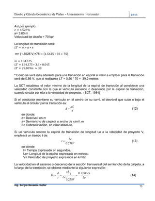 Diseño	y	Cálculo	Geométrico	de	Viales		-	Alineamiento		Horizontal	 	
Ing. Sergio Navarro Hudiel 75	
Así por ejemplo:
= 4.523%
a= 3.60 m
Velocidad de diseño = 70 kph
La longitud de transición será:
= ∗ ∗
m= (1.5625 V)+75 = (1.5625 ∗ 70 + 75)
= 184.375
= 184.375 ∗ 3.6 ∗ 0.045
= 29.869 	 ≈ 30
* Como se verá más adelante para una transición en espiral el valor a emplear para la transición
será de 0.56 V, que al realizarse LT = 0.56 * 70 = 39.2 metros
La SCT establece el valor mínimo de la longitud de la espiral de transición al considerar una
velocidad constante con la que el vehículo asciende o desciende por la espiral de transición,
cuando circula por ella a la velocidad de proyecto. (SCT, 1984)
Si el conductor mantiene su vehículo en el centro de su carril, el desnivel que sube o baja el
vehículo al circular por la transición es:
2
aS
d  (12)
en donde:
d= Desnivel, en m
a= Semiancho de carpeta o ancho de carril, m
S= Sobreelevación, en valor absoluto.
Sí un vehículo recorre la espiral de transición de longitud Le a la velocidad de proyecto V,
empleará un tiempo t de:
V
Le
t
278.0
 (13)
en donde:
t= Tiempo expresado en segundos.
Le= Longitud de la espiral expresada en metros.
V= Velocidad de proyecto expresada en km/hr
La velocidad en el ascenso o descenso de la sección transversal del semiancho de la carpeta, a
lo largo de la transición, se obtiene mediante la siguiente expresión:
Le
VaS
V
Le
aS
t
d
Ve
139.0
278.0
2  (14)
 