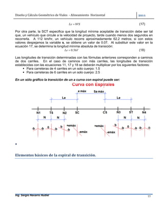 Diseño	y	Cálculo	Geométrico	de	Viales		-	Alineamiento		Horizontal	 	
Ing. Sergio Navarro Hudiel 77	
VSLe 8 (17)
Por otra parte, la SCT especifica que la longitud mínima aceptable de transición debe ser tal
que, un vehículo que circule a la velocidad de proyecto, tarde cuando menos dos segundos en
recorrerla. A 112 km/hr, un vehículo recorre aproximadamente 62.2 metros; si con estos
valores despejamos la variable s, se obtiene un valor de 0.07. Al substituir este valor en la
ecuación 17, se determina la longitud mínima absoluta de transición:
VLe 56.0 (18)
Las longitudes de transición determinadas con las fórmulas anteriores corresponden a caminos
de dos carriles. En el caso de caminos con más carriles, las longitudes de transición
establecidas con las ecuaciones 11, 17 y 18 se deberán multiplicar por los siguientes factores:
 Para carreteras de 4 carriles en un solo cuerpo: 1.5
 Para carreteras de 6 carriles en un solo cuerpo: 2.5
En un sólo gráfico la transición de un a curva con espiral puede ser:
 	
Elementos	básicos	de	la	espiral	de	transición.	
 