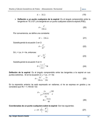 Diseño	y	Cálculo	Geométrico	de	Viales		-	Alineamiento		Horizontal	 	
Ing. Sergio Navarro Hudiel 79	
RcLeK  (19)
 Deflexión a un punto cualquiera de la espiral: Es el ángulo comprendido entre la
tangente en TE o ET y la tangente en un punto cualquiera sobre la espiral (PSE).
RcLe
L
2
2
 (20)
Por conveniencia, se define una constante:
RcLeM 2 (21)
Substituyendo la ecuación 3 en 2:
2
2
M
L
 (22)
Si L = Le,  = e, entonces:
e
Le
M

2
2
 (23)
Substituyendo la ecuación 5 en 4:
e
Le
L
 *
2






 (24)
Deflexión de la espiral: Es el ángulo comprendido entre las tangentes a la espiral en sus
puntos extremos. Si en la ecuación 2, L = Le ,  = e:
Rc
Le
RcLe
Le
22
2
 (25)
En la expresión anterior e está expresado en radianes; sí e se expresa en grados y se
considera que Rc = 1,145.92 / Gc


180
*
92.1145
*2
Gc
Le

40
GcLe
e  (26)
Coordenadas de un punto cualquiera sobre la espiral: Son las siguientes:







10
1
2

Mx (27)
 