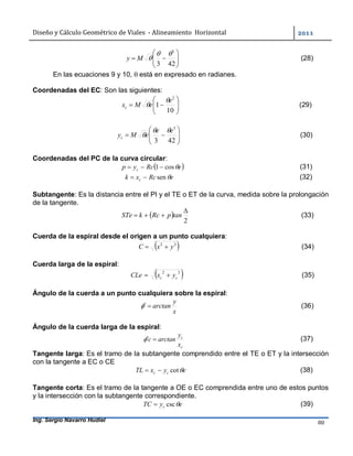Diseño	y	Cálculo	Geométrico	de	Viales		-	Alineamiento		Horizontal	 	
Ing. Sergio Navarro Hudiel 80	







423
3

My (28)
En las ecuaciones 9 y 10,  está en expresado en radianes.
Coordenadas del EC: Son las siguientes:







10
1
2
e
eMxc

 (29)







423
3
ee
eMyc

 (30)
Coordenadas del PC de la curva circular:
 eRcyp c cos1  (31)
eRcxk c sen (32)
Subtangente: Es la distancia entre el PI y el TE o ET de la curva, medida sobre la prolongación
de la tangente.
 
2

 tanpRckSTe (33)
Cuerda de la espiral desde el origen a un punto cualquiera:
 22
yxC  (34)
Cuerda larga de la espiral:
 22
cc yxCLe  (35)
Ángulo de la cuerda a un punto cualquiera sobre la espiral:
x
y
arctan (36)
Ángulo de la cuerda larga de la espiral:
c
c
x
y
arctanc  (37)
Tangente larga: Es el tramo de la subtangente comprendido entre el TE o ET y la intersección
con la tangente a EC o CE
eyxTL cc cot (38)
Tangente corta: Es el tramo de la tangente a OE o EC comprendida entre uno de estos puntos
y la intersección con la subtangente correspondiente.
eyTC c csc (39)
 