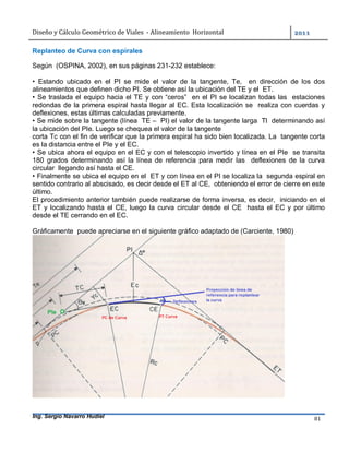 Diseño	y	Cálculo	Geométrico	de	Viales		-	Alineamiento		Horizontal	 	
Ing. Sergio Navarro Hudiel 81	
Replanteo de Curva con espirales
Según (OSPINA, 2002), en sus páginas 231-232 establece:
• Estando ubicado en el PI se mide el valor de la tangente, Te, en dirección de los dos
alineamientos que definen dicho PI. Se obtiene así la ubicación del TE y el ET.
• Se traslada el equipo hacia el TE y con “ceros” en el PI se localizan todas las estaciones
redondas de la primera espiral hasta llegar al EC. Esta localización se realiza con cuerdas y
deflexiones, estas últimas calculadas previamente.
• Se mide sobre la tangente (línea TE – PI) el valor de la tangente larga Tl determinando así
la ubicación del PIe. Luego se chequea el valor de la tangente
corta Tc con el fin de verificar que la primera espiral ha sido bien localizada. La tangente corta
es la distancia entre el PIe y el EC.
• Se ubica ahora el equipo en el EC y con el telescopio invertido y línea en el PIe se transita
180 grados determinando así la línea de referencia para medir las deflexiones de la curva
circular llegando así hasta el CE.
• Finalmente se ubica el equipo en el ET y con línea en el PI se localiza la segunda espiral en
sentido contrario al abscisado, es decir desde el ET al CE, obteniendo el error de cierre en este
último.
El procedimiento anterior también puede realizarse de forma inversa, es decir, iniciando en el
ET y localizando hasta el CE, luego la curva circular desde el CE hasta el EC y por último
desde el TE cerrando en el EC.
Gráficamente puede apreciarse en el siguiente gráfico adaptado de (Carciente, 1980)
 