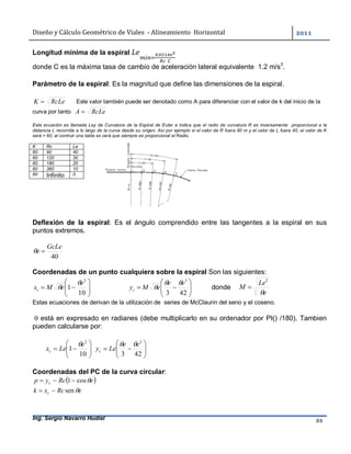 Diseño	y	Cálculo	Geométrico	de	Viales		-	Alineamiento		Horizontal	 	
Ing. Sergio Navarro Hudiel 84	
Longitud mínima de la espiral .
		
donde C es la máxima tasa de cambio de aceleración lateral equivalente 1.2 m/s3
.
Parámetro de la espiral: Es la magnitud que define las dimensiones de la espiral.
RcLeK  Este valor también puede ser denotado como A para diferenciar con el valor de k del inicio de la
curva por tanto RcLeA 
Esta ecuación es llamada Ley de Curvatura de la Espiral de Euler e indica que el radio de curvatura R es inversamente proporcional a la
distancia L recorrida a lo largo de la curva desde su origen. Así por ejemplo si el valor de R fuera 90 m y el valor de L fuera 40, el valor de K
será = 60, al contruir una tabla se verá que siempre es proporcional el Radio.
K Rc Le
60 90 40
60 120 30
60 180 20
60 360 10
60 Infinito 0
Deflexión de la espiral: Es el ángulo comprendido entre las tangentes a la espiral en sus
puntos extremos.
40
GcLe
e 
Coordenadas de un punto cualquiera sobre la espiral Son las siguientes:







10
1
2
e
eMxc

 






423
3
ee
eMyc

 donde
e
Le
M

2

Estas ecuaciones de derivan de la utilización de series de McClaurin del seno y el coseno.
 está en expresado en radianes (debe multiplicarlo en su ordenador por PI() /180). Tambien
pueden calcularse por:







10
1
2
e
Lexc








423
3
ee
Leyc

Coordenadas del PC de la curva circular:
 eRcyp c cos1 
eRcxk c sen
 