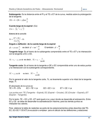 Diseño	y	Cálculo	Geométrico	de	Viales		-	Alineamiento		Horizontal	 	
Ing. Sergio Navarro Hudiel 85	
Subtangente: Es la distancia entre el PI y el TE o ET de la curva, medida sobre la prolongación
de la tangente.
 
2

 tanpRckSTe
Cuerda larga de la espiral: (Ce)
 22
cc yxCLe 
Externa de la curva Ee
Ángulo o deflexión de la cuerda larga de la espiral
c
c
x
y
arctanc  es decir
xc
yc1
tan
 O también:
3
e
 
Tangente larga: Es el tramo de la subtangente comprendido entre el TE o ET y la intersección
con la tangente a EC o CE.
eyxTL cc cot es decir,
e
y
xTL c
c
tan

Tangente corta: Es el tramo de la tangente a OE o EC comprendida entre uno de estos puntos
y la intersección con la subtangente correspondiente.
eyTC c csc es decir,
esen
y
TC c


Por lo general el valor de la tangente corta, Tc, es levemente superior a la mitad de la tangente
larga, Tl.
El abscisado de la curva es:
TE = PI - STe EC = TE + Le CE = EC + Lc ET = CE + Le
Los puntos son: TE (Tangente – Espiral), EC (Espiral – Circular), CE (Circular – Espiral) y ET
(Espiral – Tangente).
Por lo tanto, TE – EC y CE –ET será igual a Le y aquí donde se desarrolla el sobreancho. Entre
EC y CE se debe de desarrollar la sobreelevación máxima, para los demás puntos se
interpolan los valores.
Para elaborar la tabla de replanteo se parte de los estacionamientos antes descritos (del TE-
EC, EC-CE Y CE-ET) la ecuación a emplear para el cálculo de las deflexiones y estaciones:
 