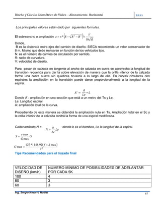 Diseño	y	Cálculo	Geométrico	de	Viales		-	Alineamiento		Horizontal	 	
Ing. Sergio Navarro Hudiel 87	
Los principales valores están dado por siguientes fórmulas.
El sobreancho o ampliación   R
V
BRRna
10
* 22

Donde,
B es la distancia entre ejes del camión de diseño. SIECA recomienda un valor conservador de
8 m. Mismo que debe revisarse en función de los vehículos tipo.
N: es el número de carriles de circulación por sentido.
R: radio de curvatura.
V: velocidad de diseño.
Para pasar de calzada en tangente al ancho de calzada en curva se aprovecha la longitud de
transición requerida para dar la sobre elevación de manera que la orilla interior de la calzada
forme una curva suave sin quiebres bruscos a lo largo de ella. En curvas circulares con
espirales la ampliación en la transición puede darse proporcionalmente a la longitud de la
espiral.
´ =	 ∗
Donde A´: ampliación en una sección que está a un metro del Ts y Le.
Le: Longitud espiral
A: ampliación total de la curva.
Procediendo de esta manera se obtendrá la ampliación nula en Ts. Ampliación total en el Sc y
la orilla inferior de la calzada tendrá la forma de una espiral modificada.
Cadenamiento N = donde b es el bombeo, Le la longitud de la espiral.
G
G
e
S
max
max

Tips Recomendados para el trazado final
VELOCIDAD DE
DISEÑO (km/h)
NUMERO MÍNIMO DE POSIBILIDADES DE ADELANTAR
POR CADA 5K
100 4
80 3
60 3
Le
Sc
b
N 
 
2
max92.1145*127
max
V
Sf
G


 