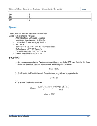 Diseño	y	Cálculo	Geométrico	de	Viales		-	Alineamiento		Horizontal	 	
Ing. Sergio Navarro Hudiel 88	
50 3
40 2
30 2
Ejemplo:
Diseño de una Sección Transversal en Curva
Datos de la Carretera y Curva:
 Alto tránsito de vehículos pesados
 Velocidad de proyecto = 110 km/hr
 Un carril de 3.66 metros por sentido.
 Sección A2
 Bombeo del -2% del centro hacia ambos lados
 Deflexión c = 27° 35' Derecha
 Cadenamiento del PI = 20 + 351.30
 Grado de Curvatura Gc = 2° 30 '
SOLUCIÓN:
1) Sobreelevación máxima: Según las especificaciones de la SCT y en función del % de
vehículos pesados y de las condiciones climatológicas, se tiene:
%10Smax
2) Coeficiente de Fricción lateral: Se obtiene de la gráfica correspondiente
125.0f
3) Grado de Curvatura Máximo:
   
 22
110
1.0125.0606,145606,145 



V
Smaxf
Gmax
 71.2Gmax
 