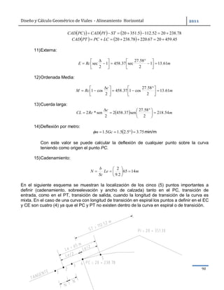 Diseño	y	Cálculo	Geométrico	de	Viales		-	Alineamiento		Horizontal	 	
Ing. Sergio Navarro Hudiel 90	
      78.2382052.1125.35120)  STPICADPCCAD
    45.4592067.22078.23820  LCPCPTCAD
11)Externa:
mRcE 61.131
2
58.27
sec37.4581
2
sec 
















12)Ordenada Media:
m
c
RcM 61.13
2
58.27
cos137.458
2
cos1 




 





 

13)Cuerda larga:
  m
c
RcCL 54.218
2
58.27
sen37.4582
2
sen*2 




 



14)Deflexión por metro:
  75.35.25.15.1  Gcm min/m
Con este valor se puede calcular la deflexión de cualquier punto sobre la curva
teniendo como origen el punto PC.
15)Cadenamiento:
mLe
Sc
b
N 1465
2.9
2







En el siguiente esquema se muestran la localización de los cinco (5) puntos importantes a
definir (cadenamiento, sobreelevación y ancho de calzada) tanto en el PC, transición de
entrada, como en el PT, transición de salida, cuando la longitud de transición de la curva es
mixta. En el caso de una curva con longitud de transición en espiral los puntos a definir en el EC
y CE son cuatro (4) ya que el PC y PT no existen dentro de la curva en espiral o de transición.
 