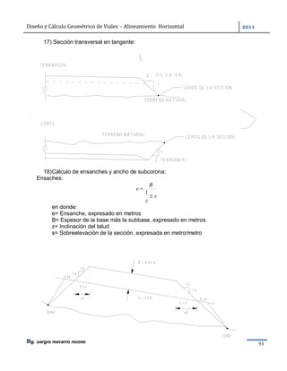 Diseño	y	Cálculo	Geométrico	de	Viales		-	Alineamiento		Horizontal	 	
Ing. Sergio Navarro Hudiel 93	
17) Sección transversal en tangente:
18)Cálculo de ensanches y ancho de subcorona:
Ensaches:
s
z
B
e


1
en donde:
e= Ensanche, expresado en metros
B= Espesor de la base más la subbase, expresado en metros
z= Inclinación del talud
s= Sobreelevación de la sección, expresada en metro/metro
 
