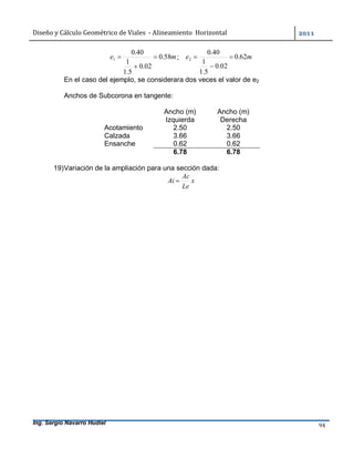Diseño	y	Cálculo	Geométrico	de	Viales		-	Alineamiento		Horizontal	 	
Ing. Sergio Navarro Hudiel 94	
me 58.0
02.0
5.1
1
40.0
1 

 ; me 62.0
02.0
5.1
1
40.0
2 


En el caso del ejemplo, se considerara dos veces el valor de e2
Anchos de Subcorona en tangente:
Ancho (m) Ancho (m)
Izquierda Derecha
Acotamiento 2.50 2.50
Calzada 3.66 3.66
Ensanche 0.62 0.62
6.78 6.78
19)Variación de la ampliación para una sección dada:
x
Le
Ac
Ai 
 