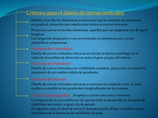 Criterios para el diseño de curvas verticales:
Debido a los efectos dinámicos es necesario que la variación de pendiente
sea gradual, situación que resulta más crítica en curvas cóncavas.
• Criterio de Comodidad
Proyectan curvas verticales simétricas, aquellas que las tangentes son de igual
longitud.
Las tangentes desiguales o curvas verticales no simétricas son curvas
parabólicas compuestas.
Diseño de curvas verticales cóncavas en donde la fuerza centrífuga en el
vehículo al cambiar de dirección se suma al peso propio del mismo.
• Criterio de Operación
• Criterio de Seguridad
• Criterio de Drenaje
Diseño de curvas verticales con visibilidad completa, para evitar al usuario la
impresión de un cambio súbito de pendiente.
Diseño de curvas verticales cóncavas o convexas en zonas de corte, lo cual
conlleva a modificar las pendientes longitudinales de las cunetas.
Se aplica a curvas cóncavas y convexas
La longitud de la curva debe ser tal, que en todo su desarrollo la distancia de
visibilidad sea mayor o igual a la de parada
En algunos casos el nivel de servicio deseado puede obligar a diseñar curvas
verticales con la distancia de visibilidad de paso.
 