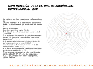 CONSTRUCCIÓN  DE LA ESPIRAL DE ARQUÍMEDES CONOCIENDO EL PASO   La  espiral  es una línea curva que da vueltas alrededor de un punto alejándose de él gradualmente. Se denomina paso   a la distancia radial que existe entre dos vueltas o espiras consecutivas. Sea  OM  el paso de la espiral (Fig. 9): 1 Se dibuja la circunferencia con centro en el punto O y radio  OM. 2 Se divide esta circunferencia en un número de partes iguales, por ejemplo en 16, numerando cada uno de estos puntos 1', 2', 3', ... 3 Se divide el segmento  OM  en el mismo número de partes iguales en que se haya dividido la circunferencia, es decir 16, numerando a partir del centro todos los puntos 1, 2, 3, ... 4 Se trazan las circunferencias concéntricas con centro en el punto O y radios  01,  02, 03, ... 5 Los puntos de intersección de estas circunferencias con los radios 01',  02', 03', ...nos dan los puntos  A, a, C, ... que, unidos a mano alzada o con plantilla, definen la espiral. http://rafaquintero.webcindario.com 