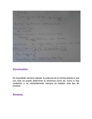 Conclusión. 
Es importante siempre calcular la potencia de la bomba debido a que 
con esto se puede determinar la eficiencia como así como si hay 
cavitación o no industrialmente siempre se realizan este tipo de 
pruebas. 
Anexos: 
 