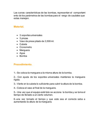 Las curvas características de las bombas, representan el comportami 
ento de los parámetros de las bombas para el rango de caudales que 
estas manejen. 
Material. 
 3 soportes universales 
 3 pinzas 
 Vaso de prese pitado de 3,500 ml. 
 Cubeta 
 Cronometro 
 Manguera 
 Agua 
 Bomba 
Procedimiento. 
1.- Se coloca la manguera a la misma altura de la bomba. 
2.- Con ayuda de los soportes universales mantienes la manguera 
rígida. 
3.- Vierte en la cubeta lo suficiente para cubrir la altura de la bomba. 
4.- Coloca el vaso al final de la manguera. 
5.- Una vez que el equipo esté listo se acciona la bomba y se toma el 
tiempo de llenado a un cierto volumen. 
6.-una vez tomado el tiempo y que este sea el correcto seba a 
aumentando la altura de la manguera. 
 