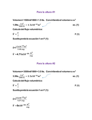 Para la altura #1 
Volumen= 1500ml/1000 = 1.5 lts. Convirtiendo el volumen a 풎ퟑ 
ퟏ 풎ퟑ 
ퟏퟎퟎퟎ 풍풕풔. 
1.5lts. 
= ퟏ. ퟓ풙ퟏퟎ−ퟎퟑ풎ퟑ ec. (1) 
Calculo del flujo volumétrico: 
푽̇ 
= 
푽 
풕 
F (1) 
Sustituyendo la ecuación 1 en F (1): 
푽̇ 
ퟏ.ퟓ풙ퟏퟎ−ퟎퟑ풎ퟑ 
= 
ퟑ.ퟏퟖ 풔풆품. 
푽̇ 
=4.71xퟏퟎ−ퟎퟒ 풎ퟑ 
풔풆품. 
Para la altura #2 
Volumen= 3500ml/1000 = 3.5 lts. Convirtiendo el volumen a 풎ퟑ 
ퟏ 풎ퟑ 
ퟏퟎퟎퟎ 풍풕풔. 
3.5lts. 
= ퟑ. ퟓ풙ퟏퟎ−ퟎퟑ풎ퟑ ec. (1) 
Calculo del flujo volumétrico: 
푽̇ 
= 
푽 
풕 
F (1) 
Sustituyendo la ecuación 1 en F (1): 
푽̇ 
ퟑ.ퟓ풙ퟏퟎ−ퟎퟑ풎ퟑ 
= 
ퟒ,ퟑퟕ 풔풆품. 
푽̇=8xퟏퟎ−ퟎퟒ 풎ퟑ 
풔풆품. 
 