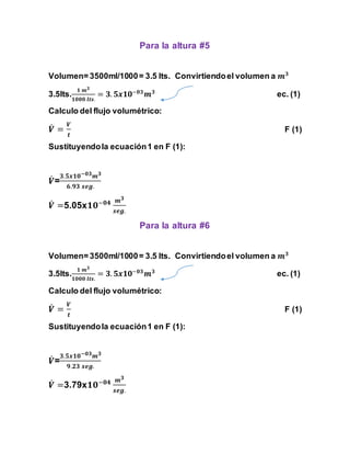 Para la altura #5 
Volumen= 3500ml/1000 = 3.5 lts. Convirtiendo el volumen a 풎ퟑ 
ퟏ 풎ퟑ 
ퟏퟎퟎퟎ 풍풕풔. 
3.5lts. 
= ퟑ. ퟓ풙ퟏퟎ−ퟎퟑ풎ퟑ ec. (1) 
Calculo del flujo volumétrico: 
푽̇ 
= 
푽 
풕 
F (1) 
Sustituyendo la ecuación 1 en F (1): 
푽̇ 
ퟑ.ퟓ풙ퟏퟎ−ퟎퟑ풎ퟑ 
= 
ퟔ.ퟗퟑ 풔풆품. 
푽̇ 
=5.05xퟏퟎ−ퟎퟒ 풎ퟑ 
풔풆품. 
Para la altura #6 
Volumen= 3500ml/1000 = 3.5 lts. Convirtiendo el volumen a 풎ퟑ 
ퟏ 풎ퟑ 
ퟏퟎퟎퟎ 풍풕풔. 
3.5lts. 
= ퟑ. ퟓ풙ퟏퟎ−ퟎퟑ풎ퟑ ec. (1) 
Calculo del flujo volumétrico: 
푽̇ 
= 
푽 
풕 
F (1) 
Sustituyendo la ecuación 1 en F (1): 
푽̇ 
ퟑ.ퟓ풙ퟏퟎ−ퟎퟑ풎ퟑ 
= 
ퟗ.ퟐퟑ 풔풆품. 
푽̇ 
=3.79xퟏퟎ−ퟎퟒ 풎ퟑ 
풔풆품. 
 