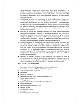 con ayuda de una inductancia. A estos circuitos se les llama “Rectificadores”. Se
utiliza para hacer multímetros o fuentes de poder de corriente directa, su
funcionamiento consiste en no dejar pasar el lado positivo o negativo de la señal
por medio de la resistencia de los diodos, y así tener una lectura en forma de arco
positiva o negativa.
 Multiplicador de Tensión. Un multiplicador de tensión está hecho con diodos y con
capacitores, sirve para aumentar el voltaje de entrada de forma multiplicativa.
Mientras más mallas existan, más será el voltaje multiplicado. Consiste en cargar
los capacitores para que sumen mayor voltaje, la señal positiva corre directamente
por todas las mayas pero deja cargados algunos capacitores, mientras que la señal
negativa provee a los demás capacitores para llenarlos de voltaje y así sumarse
con el voltaje de entrada.
 Limitador de Voltaje: Nos permite transformar una señal manipulándola para
variar su tipo (cuadrada o triangular) o sus valores de voltaje pico o pico pico.
También se le conoce como circuito recortador. Normalmente se aplica un cierto
voltaje a los diodos para que estos permitan la entrada de un poco de corriente
antes de mostrar resistencia a la señal, en el ejemplo se tiene como consecuencia
un recorte horizontal del valor pico en el sentido positivo y negativo.
 Compuertas Lógicas: Es posible desarrollar las compuertas lógicas con diodos que
sirven para ofrecer una respuesta lógica booleana de salida de acuerdo a un tipo
de señal de entrada, existen de dos tipos: compuerta de tipo ‘or’ y compuerta de
tipo ‘and’, las dos se basan en una fuente continua y otra cuadrada. El primero
(compuerta ‘or’) en la salida entrega una respuesta cuando existe una señal de
entrada en cualquiera de los dos diodos, mientras que en el segundo (compuerta
‘and’) entrega una respuesta sólo si en ambos diodos se recibe una señal de
entrada simultáneamente.
 Regulador de Voltaje o Corriente. El valor del voltaje o de corriente de salida se
mantiene constante a pesar de las variaciones que existan en el voltaje o corriente
de entrada, esto se logra gracias a la característica del diodo Zener, que tiene al
usarse polarizado inversamente una tensión o corriente de valor constante.
APLICACIONES DEL LA LAMPARA
 Iluminación de interiores (hogares, comercios, hospitales, etc.).
 Iluminación exterior de edificios y fachadas en general.
 Ambientación interior en general.
 Decoración.
 Cabina de ascensores.
 Pasillos interiores de casas, comercios, hospitales, etc.
 Escaleras y sus escalones.
 Calles y parques.
 Estacionamientos de coches en exteriores e interiores.
 Linternas en general.
 Paneles informativos y publicitarios.
 Faros de coches.
 Semáforos de tráfico.
 Juguetes.
 Guirnaldas y adornos navideños.
 