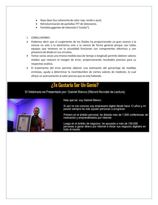  Rayo láser (luz coherente de color rojo, verde o azul).
 Retroiluminación de pantallas TFT de televisores.
 Pantallas gigantes de televisión (“Jumbo”).
J. CONCLUSIONES:
 Podemos decir que el surgimiento de los Diodos ha proporcionado un gran avance a la
ciencia no solo a la electrónica sino a la ciencia de forma general porque casi todos
equipos que tenemos en la actualidad funcionan con componentes eléctricos y con
presencia de diodo en sus circuitos.
 Tomar varias veces una misma medida (sea de tiempo o longitud) permite obtener valores
medios que reducen el margen de error, proporcionando resultados precisos para su
respectivo análisis.
 El tratamiento del error permite obtener una estimación del porcentaje de medidas
erróneas, ayuda a determinar la incertidumbre de ciertos valores de medición, lo cual
ofrece un acercamiento al valor preciso que se está hallando.
 