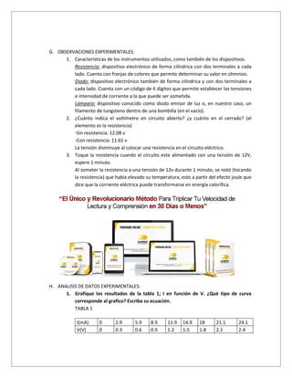 G. OBSERVACIONES EXPERIMENTALES:
1. Características de los instrumentos utilizados, como también de los dispositivos.
Resistencia: dispositivo electrónico de forma cilíndrica con dos terminales a cada
lado. Cuenta con franjas de colores que permite determinar su valor en ohmnios.
Diodo: dispositivo electrónico también de forma cilíndrica y con dos terminales a
cada lado. Cuenta con un código de 6 dígitos que permite establecer las tensiones
e intensidad de corriente a la que puede ser sometida.
Lámpara: dispositivo conocido como diodo emisor de luz o, en nuestro caso, un
filamento de tungsteno dentro de una bombilla (en el vacío).
2. ¿Cuánto indica el voltímetro en circuito abierto? ¿y cuánto en el cerrado? (el
elemento es la resistencia)
-Sin resistencia: 12.08 v
-Con resistencia: 11.65 v
La tensión disminuye al colocar una resistencia en el circuito eléctrico.
3. Toque la resistencia cuando el circuito este alimentado con una tensión de 12V,
espere 1 minuto.
Al someter la resistencia a una tensión de 12v durante 1 minuto, se notó (tocando
la resistencia) que había elevado su temperatura; esto a partir del efecto joule que
dice que la corriente eléctrica puede transformarse en energía calorífica.
H. ANALISIS DE DATOS EXPERIMENTALES:
1. Grafique los resultados de la tabla 1; I en función de V. ¿Qué tipo de curva
corresponde al grafico? Escriba su ecuación.
TABLA 1
I(mA) 0 2.9 5.9 8.9 11.9 14.9 18 21.1 24.1
V(V) 0 0.3 0.6 0.9 1.2 1.5 1.8 2.1 2.4
 
