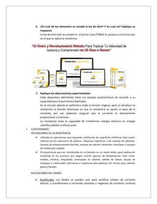 6. ¿En cuál de los elementos se cumple la ley de ohm? Y en cual no? Explique su
respuesta
La ley de ohm solo se cumple en el primer caso (TABLA 1), porque es el único caso
en el que se aplica la resistencia.
7. Explique las observaciones experimentales
Cada dispositivo electrónico tiene sus propias características de acuerdo a su
capacidad para la que fueron diseñados.
En el circuito abierto el voltímetro mide la tensión original, pero al introducir la
resistencia la tensión disminuye ya que la resistencia se opone al paso de la
corriente, por eso podemos asegurar que la corriente es directamente
proporcional a la tensión.
La resistencia tiene la capacidad de transformar energía eléctrica en energía
calorífica debido al efecto joule.
I. CUESTIONARIO:
APLICACIONES DE LA RESISTENCIA
 Utilizada en operaciones que requieren calefacción de superficies cilíndricas tales como:
cañones de los extrusores de plástico, máquinas inyectoras y de soplado de plásticos,
tanques de almacenamiento barriles, envases de calentar alimentos, autoclaves y equipos
de moldeo por soplado
 Principalmente para ser introducidas en un barreno en un metal sólido, para calefacción
localizada en los procesos que exigen control riguroso de temperaturas, tales como:
moldes, cilindros, etiquetado, estampado en caliente, sellado de bolsas, equipo de
empaque y medicinales, extrusoras e inyectoras para plásticos Así mismo para calentar
gases y líquidos.
APLICACIONES DEL DIODO
 Rectificador: Los diodos se pueden usar para rectificar señales de corriente
alterna, y transformarla a corrientes positivas o negativas de corriente continua
 