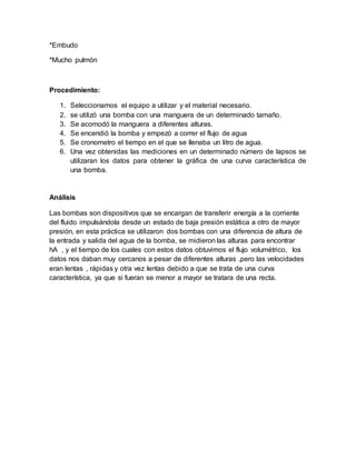 *Embudo
*Mucho pulmón
Procedimiento:
1. Seleccionamos el equipo a utilizar y el material necesario.
2. se utilizó una bomba con una manguera de un determinado tamaño.
3. Se acomodó la manguera a diferentes alturas.
4. Se encendió la bomba y empezó a correr el flujo de agua
5. Se cronometro el tiempo en el que se llenaba un litro de agua.
6. Una vez obtenidas las mediciones en un determinado número de lapsos se
utilizaran los datos para obtener la gráfica de una curva característica de
una bomba.
Análisis
Las bombas son dispositivos que se encargan de transferir energía a la corriente
del fluido impulsándola desde un estado de baja presión estática a otro de mayor
presión, en esta práctica se utilizaron dos bombas con una diferencia de altura de
la entrada y salida del agua de la bomba, se midieron las alturas para encontrar
hA , y el tiempo de los cuales con estos datos obtuvimos el flujo volumétrico, los
datos nos daban muy cercanos a pesar de diferentes alturas ,pero las velocidades
eran lentas , rápidas y otra vez lentas debido a que se trata de una curva
característica, ya que si fueran se menor a mayor se tratara de una recta.
 