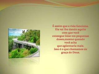 É assim que a vida funciona.Ela vai lhe dando aquilo com que você consegue lidar em pequenas doses,mesmo quando você acha que agüentaria mais.Isso é o que chamamos de graça de Deus.