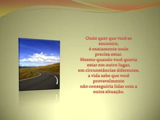 Onde quer que você se encontre, é exatamente onde precisa estar.Mesmo quando você queria estar em outro lugar, em circunstâncias diferentes,a vida sabe que você provavelmente não conseguiria lidar com a outra situação.