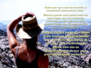 Onde quer que você se encontre, é exatamente onde precisa estar.  Mesmo quando você queria estar em outro lugar, em circunstâncias diferentes, a vida sabe que você provavelmente não conseguiria lidar com a outra situação. Deepak Chopra escreveu: "Sejam quais forem os relacionamentos que você atraiu para dentro de sua vida, numa determinada época, eles são os relacionamentos de que você precisava naquele momento."   