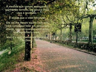 À medida que vamos avançando, ganhando terreno, um pouco mais nos é revelado. É assim que a vida funciona. Ela vai lhe dando aquilo com que você consegue lidar em pequenas doses, mesmo quando você acha que agüentaria mais.  Isso é o que chamamos de graça de Deus. 