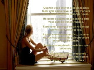 Quando você estiver preparada para fazer uma coisa nova, de uma maneira nova, você fará, com pessoas novas. Há gente à espera da pessoa na qual você está se transformando. É provável que você ainda não esteja pronto para conhecê-las. A cada momento específico, cada um de nós está passando pelo processo de ser e de se tornar.  Estamos aprendendo o máximo que podemos.  A estrada tem curvas e estamos sendo preparados para lidar com o que nos aguarda a cada curva.   