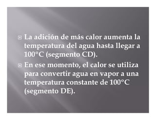  La adición de más calor aumenta la
  temperatura del agua hasta llegar a
  100ºC (segmento CD).
 En ese momento, el calor se utiliza
  para convertir agua en vapor a una
  temperatura constante de 100ºC
  (segmento DE).
 