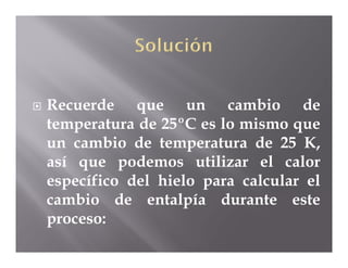    Recuerde que un cambio de
    temperatura de 25ºC es lo mismo que
    un cambio de temperatura de 25 K,
    así que podemos utilizar el calor
    específico del hielo para calcular el
    cambio de entalpía durante este
    proceso:
 