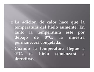    La adición de calor hace que la
    temperatura del hielo aumente. En
    tanto la temperatura esté por
    debajo de 0ºC, la muestra
    permanecerá congelada.
   Cuando la temperatura llegue a
    0ºC, el hielo comenzará a
    derretirse.
 