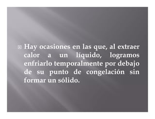    Hay ocasiones en las que, al extraer
    calor a un líquido, logramos
    enfriarlo temporalmente por debajo
    de su punto de congelación sin
    formar un sólido.
 