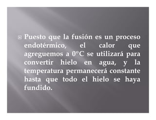   Puesto que la fusión es un proceso
    endotérmico,    el    calor   que
    agreguemos a 0ºC se utilizará para
    convertir hielo en agua, y la
    temperatura permanecerá constante
    hasta que todo el hielo se haya
    fundido.
 
