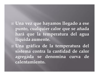    Una vez que hayamos llegado a ese
    punto, cualquier calor que se añada
    hará que la temperatura del agua
    líquida aumente.
   Una gráfica de la temperatura del
    sistema contra la cantidad de calor
    agregada se denomina curva de
    calentamiento.
 