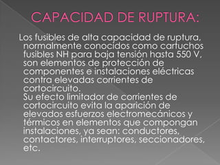 Los fusibles de alta capacidad de ruptura,
normalmente conocidos como cartuchos
fusibles NH para baja tensión hasta 550 V,
son elementos de protección de
componentes e instalaciones eléctricas
contra elevadas corrientes de
cortocircuito.
Su efecto limitador de corrientes de
cortocircuito evita la aparición de
elevados esfuerzos electromecánicos y
térmicos en elementos que compongan
instalaciones, ya sean: conductores,
contactores, interruptores, seccionadores,
etc.
 