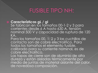  Características gL / gl
Se fabrican en los tamaños 00-1-2 y 3 para
corrientes desde 6 A hasta 630 A, tensión
nominal 500 V y capacidad de ruptura de 120
KA.
Para los tamaños 00, 1; 2 y 3 las cuchillas de
contacto son de cobre electrolítico. Para
todos los tamaños el elemento fusible,
calibrado para su corriente nominal, es de
cobre electrolítico.
Las tapas de cierre son de aluminio de alta
dureza y están aisladas térmicamente por
medio de juntas de material aislante del calor,
de novedosa composición.
 
