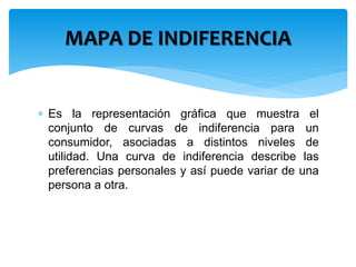 MAPA DE INDIFERENCIA 
 Es la representación gráfica que muestra el 
conjunto de curvas de indiferencia para un 
consumidor, asociadas a distintos niveles de 
utilidad. Una curva de indiferencia describe las 
preferencias personales y así puede variar de una 
persona a otra. 
 