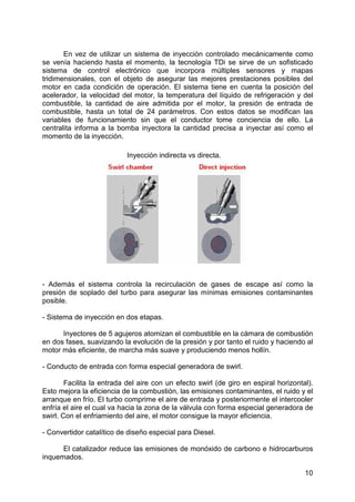 10
En vez de utilizar un sistema de inyección controlado mecánicamente como
se venía haciendo hasta el momento, la tecnología TDi se sirve de un sofisticado
sistema de control electrónico que incorpora múltiples sensores y mapas
tridimensionales, con el objeto de asegurar las mejores prestaciones posibles del
motor en cada condición de operación. El sistema tiene en cuenta la posición del
acelerador, la velocidad del motor, la temperatura del líquido de refrigeración y del
combustible, la cantidad de aire admitida por el motor, la presión de entrada de
combustible, hasta un total de 24 parámetros. Con estos datos se modifican las
variables de funcionamiento sin que el conductor tome conciencia de ello. La
centralita informa a la bomba inyectora la cantidad precisa a inyectar así como el
momento de la inyección.
- Además el sistema controla la recirculación de gases de escape así como la
presión de soplado del turbo para asegurar las mínimas emisiones contaminantes
posible.
- Sistema de inyección en dos etapas.
Inyectores de 5 agujeros atomizan el combustible en la cámara de combustión
en dos fases, suavizando la evolución de la presión y por tanto el ruido y haciendo al
motor más eficiente, de marcha más suave y produciendo menos hollín.
- Conducto de entrada con forma especial generadora de swirl.
Facilita la entrada del aire con un efecto swirl (de giro en espiral horizontal).
Esto mejora la eficiencia de la combustión, las emisiones contaminantes, el ruido y el
arranque en frío. El turbo comprime el aire de entrada y posteriormente el intercooler
enfría el aire el cual va hacia la zona de la válvula con forma especial generadora de
swirl. Con el enfriamiento del aire, el motor consigue la mayor eficiencia.
- Convertidor catalítico de diseño especial para Diesel.
El catalizador reduce las emisiones de monóxido de carbono e hidrocarburos
inquemados.
Inyección indirecta vs directa.
 