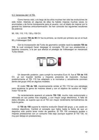 12
5.3. Versiones del 1.9 TDi.
Como hemos visto, a lo largo de los años muchas han sido las evoluciones de
este motor. Además en algunas de ellas ha habido mejoras muchas veces no
anunciadas y de forma transparente para el usuario, con el objeto de mejorar por lo
general los sistemas anticontaminación: Se han conocido los siguientes escalones
de potencia:
90, 100, 110, 115, 130 y 150 CV.
La versión TDi de 90 CV fue la primera, se montó por primera vez en el Audi
80 y Volkswagen Golf.
Con la incorporación del Turbo de geometría variable nació la versión TDi de
110, la cual consiguió hacer despegar el concepto TDi por sus prestaciones y
bajísimo consumo, a la par que afianzó el prestigio de Volkswagen en mecánicas
Turbo Diesel.
Un desarrollo posterior, para cumplir la normativa Euro III, fue el TDi de 115
CV, ya con inyector bomba y mayores presiones de inyección. Aunque
posteriormente el TDi 110 fue adaptado a la normativa y actualmente conviven
dentro del grupo VAG en algunos modelos.
El motor TDi de 100, mecánicamente similar al TDi 115 fue una estrategia
para escalonar la gama de motores diesel y con el objetivo de sustituir al “viejo”
motor TDi de 90.
Ya recientemente apareció el potente TDi 130, mucho más evolucionado y
reforzado en sus partes mas exigidas, y con mayor carga electrónica. A falta de
datos oficiales, se supone que es el TDi con mayor rendimiento termodinámico de
toda la gama.
El TDi de 150 supone la máxima evolución Diesel del grupo, y es usado en
motores deportivos. Cambió el concepto que había hasta la fecha de que un
deportivo solo podría tener motor de gasolina. El TDi 150 conseguía iguales o
mejores prestaciones con un consumo más bajo (aunque superior al TDi 130, no
muy por debajo en prestaciones).
 