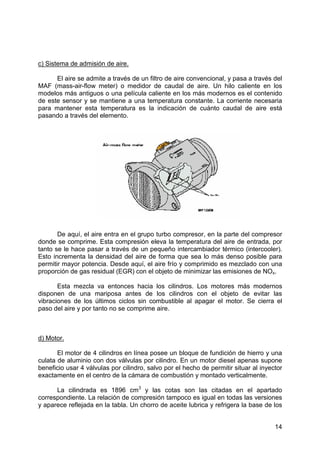 14
c) Sistema de admisión de aire.
El aire se admite a través de un filtro de aire convencional, y pasa a través del
MAF (mass-air-flow meter) o medidor de caudal de aire. Un hilo caliente en los
modelos más antiguos o una película caliente en los más modernos es el contenido
de este sensor y se mantiene a una temperatura constante. La corriente necesaria
para mantener esta temperatura es la indicación de cuánto caudal de aire está
pasando a través del elemento.
De aquí, el aire entra en el grupo turbo compresor, en la parte del compresor
donde se comprime. Esta compresión eleva la temperatura del aire de entrada, por
tanto se le hace pasar a través de un pequeño intercambiador térmico (intercooler).
Esto incrementa la densidad del aire de forma que sea lo más denso posible para
permitir mayor potencia. Desde aquí, el aire frío y comprimido es mezclado con una
proporción de gas residual (EGR) con el objeto de minimizar las emisiones de NOx.
Esta mezcla va entonces hacia los cilindros. Los motores más modernos
disponen de una mariposa antes de los cilindros con el objeto de evitar las
vibraciones de los últimos ciclos sin combustible al apagar el motor. Se cierra el
paso del aire y por tanto no se comprime aire.
d) Motor.
El motor de 4 cilindros en línea posee un bloque de fundición de hierro y una
culata de aluminio con dos válvulas por cilindro. En un motor diesel apenas supone
beneficio usar 4 válvulas por cilindro, salvo por el hecho de permitir situar al inyector
exactamente en el centro de la cámara de combustión y montado verticalmente.
La cilindrada es 1896 cm3
y las cotas son las citadas en el apartado
correspondiente. La relación de compresión tampoco es igual en todas las versiones
y aparece reflejada en la tabla. Un chorro de aceite lubrica y refrigera la base de los
 