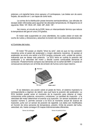 15
pistones y el cigüeñal tiene cinco apoyos y 8 contrapesos. Las bielas son de acero
forjado, de sección en I, con tapas de corte recto.
La correa de la distribución posee tensores semiautomáticos. Las válvulas de
escape están reforzadas para aguantar las elevadas temperaturas. El diagrama es el
siguiente: RAA: 16º, RCA: 25º, AAE: 28º, ACE: 19º.
Así mismo, el circuito de la EGR, tiene un intercambiador térmico que reduce
la temperatura del gas en unos 219 grados.
El motor está suspendido en unos silentbloks, los cuales aíslan el resto del
coche de ruidos y vibraciones y absorben la torsión del motor durante aceleraciones.
e) Controles del motor.
El motor TDi posee un diseño “drive by wire”, esto es que no hay conexión
mecánica entre el pedal del acelerador y ningún elemento mecánico. Al apretar el
acelerador se envía una señal a la ECU (engine computer unit), unidad de control,
indicando que se desea más potencia. La ECU tiene en cuenta la posición del
acelerador y la velocidad del motor y decide cuanto combustible demanda el
conductor. Posteriormente compara esa demanda con la señal del MAF e inyecta en
consecuencia siempre con el límite de emisión de humos como tope máximo.
Si se detectara una acción sobre el pedal de freno, el sistema inyectaría lo
correspondiente a régimen de ralentí, sea cual fuere la posición del acelerador. La
ECU también puede variar el momento de la inyección para obtener el mejor
compromiso entre potencia, economía y emisiones. La cantidad de inyección y la
velocidad del motor determinan el avance a la inyección. Un sensor localizado en el
inyector número 3, permite conocer a la ECU el momento actual de avance de
inyección, junto con un sensor de posición de cigüeñal. Los datos son modificados
en función de otros sensores de temperatura, presión, límite de presión del turbo,
velocidad, etc, hasta conseguir 25 mapas tridimensionales diferentes.
Sensor de embrague Sensor de pedal de freno
 