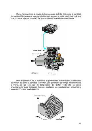 17
Como hemos dicho, a través de los sensores, la ECU determina la cantidad
de combustible necesaria y envía a la bomba inyectora la señal que indica cuánto y
cuando ha de inyectar (avance). Se puede apreciar en el siguiente esquema.
Para el comienzo de la inyección, el parámetro fundamental es la velocidad
del motor, así como la cantidad a inyectar. Este parámetro se corrige posteriormente
a través de los sensores de temperatura del motor. Todo ello se ajusta
empíricamente para conseguir buenos resultados en prestaciones, emisiones y
suavidad. El mapa es el siguiente:
 