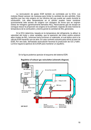 18
La recirculación de gases EGR también es controlada por la ECU. Los
motores Diesel carecen de mariposa para limitar la cantidad de aire admitido. Esto
significa que hay más oxígeno en los cilindros del que puede ser usado durante la
combustión. Las altas temperaturas en el cilindro pueden hacer combinar
químicamente este exceso de oxígeno con nitrógeno de forma que se originan
óxidos de nitrógeno (genéricamente llamados NOx). Recirculando gas de escape se
consigue reducir la proporción de oxígeno en la admisión, bajando de esta manera la
temperatura de la combustión y disminuyendo la cantidad de NOx generados.
Si la ECU determina, basada en la temperatura del refrigerante, la altitud, la
velocidad del motor y otras variables, que la operación del motor podría producir
altos niveles de NOx, entonces haría funcionar un solenoide, el cual aplica vacío a la
válvula EGR haciendo que se abra. En caso contrario actuaría para cerrar el paso de
EGR. Por otro lado, demasiada recirculación favorece la producción de CO y hollín.
La ECU regula la apertura de la EGR para mantener un equilibrio.
En la figura podemos apreciar el esquema del sistema EGR.
 
