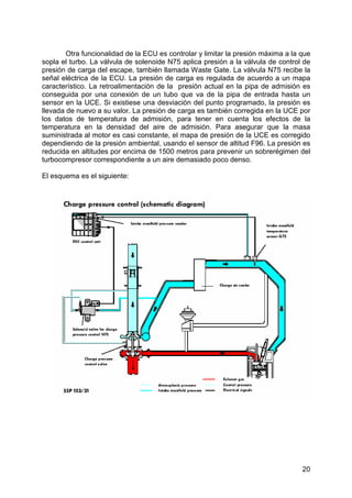 20
Otra funcionalidad de la ECU es controlar y limitar la presión máxima a la que
sopla el turbo. La válvula de solenoide N75 aplica presión a la válvula de control de
presión de carga del escape, también llamada Waste Gate. La válvula N75 recibe la
señal eléctrica de la ECU. La presión de carga es regulada de acuerdo a un mapa
característico. La retroalimentación de la presión actual en la pipa de admisión es
conseguida por una conexión de un tubo que va de la pipa de entrada hasta un
sensor en la UCE. Si existiese una desviación del punto programado, la presión es
llevada de nuevo a su valor. La presión de carga es también corregida en la UCE por
los datos de temperatura de admisión, para tener en cuenta los efectos de la
temperatura en la densidad del aire de admisión. Para asegurar que la masa
suministrada al motor es casi constante, el mapa de presión de la UCE es corregido
dependiendo de la presión ambiental, usando el sensor de altitud F96. La presión es
reducida en altitudes por encima de 1500 metros para prevenir un sobrerégimen del
turbocompresor correspondiente a un aire demasiado poco denso.
El esquema es el siguiente:
 