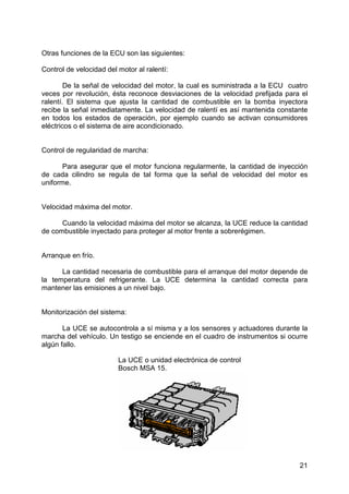 21
Otras funciones de la ECU son las siguientes:
Control de velocidad del motor al ralentí:
De la señal de velocidad del motor, la cual es suministrada a la ECU cuatro
veces por revolución, ésta reconoce desviaciones de la velocidad prefijada para el
ralentí. El sistema que ajusta la cantidad de combustible en la bomba inyectora
recibe la señal inmediatamente. La velocidad de ralentí es así mantenida constante
en todos los estados de operación, por ejemplo cuando se activan consumidores
eléctricos o el sistema de aire acondicionado.
Control de regularidad de marcha:
Para asegurar que el motor funciona regularmente, la cantidad de inyección
de cada cilindro se regula de tal forma que la señal de velocidad del motor es
uniforme.
Velocidad máxima del motor.
Cuando la velocidad máxima del motor se alcanza, la UCE reduce la cantidad
de combustible inyectado para proteger al motor frente a sobrerégimen.
Arranque en frío.
La cantidad necesaria de combustible para el arranque del motor depende de
la temperatura del refrigerante. La UCE determina la cantidad correcta para
mantener las emisiones a un nivel bajo.
Monitorización del sistema:
La UCE se autocontrola a sí misma y a los sensores y actuadores durante la
marcha del vehículo. Un testigo se enciende en el cuadro de instrumentos si ocurre
algún fallo.
La UCE o unidad electrónica de control
Bosch MSA 15.
 