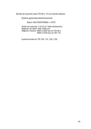 23
Bomba de inyección (para TDi 90 y 110 con bomba clásica):
Rotativa gestionada electrónicamente.
Bosch VE4/10E2075R650 o VP37.
Orden de inyección 1-3-4-2 (nº 1lado distribución).
Régimen de ralentí: 850 a 950 rpm
Régimen máximo: 4800 a 5200 rpm en TDi 90 y
4900 a 5100 rpm en TDi 110.
Inyector-bomba en TDi 100, 115, 130 y 150.
 